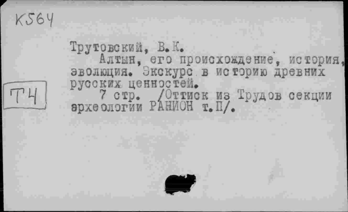 ﻿Трутове кий, В, К.
Алтын, его происхождение, история эволюция. Экскурс в историю древних русских ценностей.
7 стр. /Оттиск из Трудов секции археологии РАНИОН Т.П/.